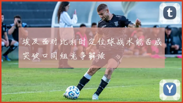埃及面对比利时定位球战术能否成突破口同组竞争解读
