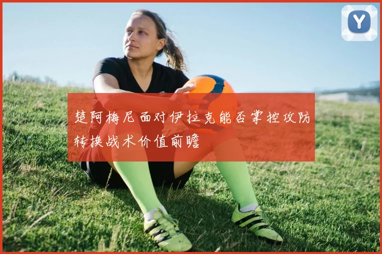 楚阿梅尼面对伊拉克能否掌控攻防转换战术价值前瞻