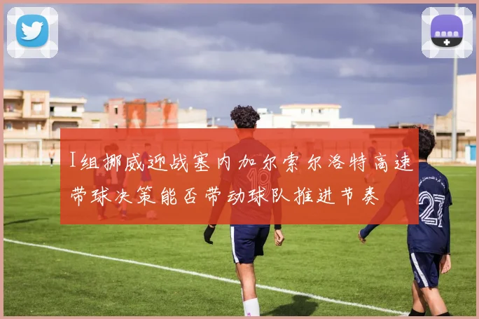I组挪威迎战塞内加尔索尔洛特高速带球决策能否带动球队推进节奏