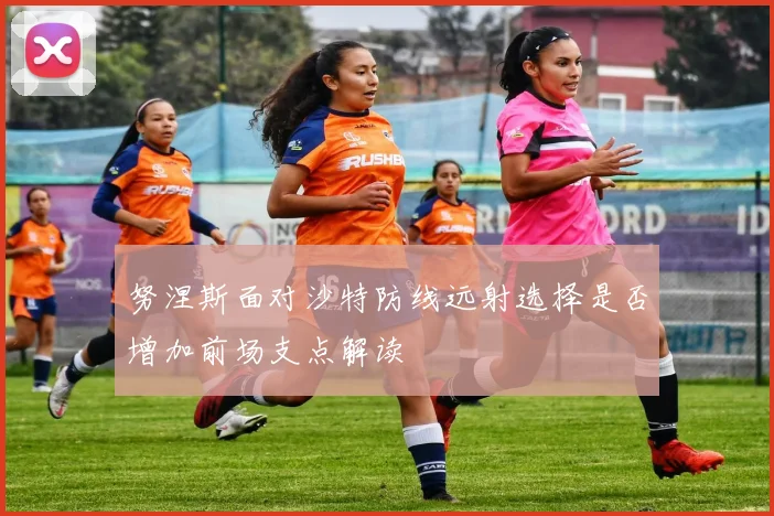 努涅斯面对沙特防线远射选择是否增加前场支点解读