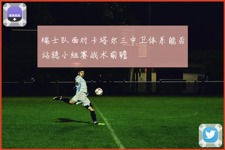 瑞士队面对卡塔尔三中卫体系能否站稳小组赛战术前瞻
