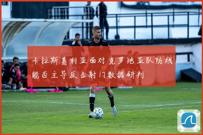 卡拉斯基利亚面对克罗地亚队防线能否主导反击射门数据研判