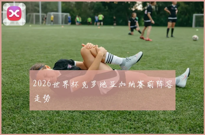 2026世界杯克罗地亚加纳赛前阵容走势