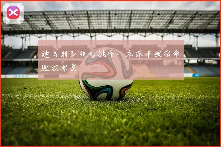 迪马利亚绝妙挑传,本菲卡破宿命胜波尔图