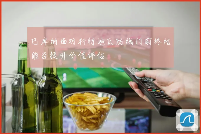 巴库纳面对科特迪瓦防线门前终结能否提升价值评估