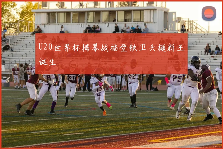 U20世界杯揭幕战福登铁卫头槌新王诞生
