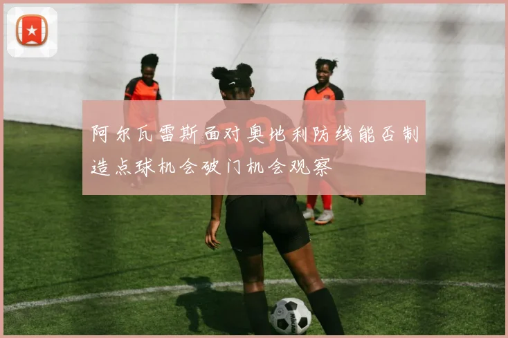 阿尔瓦雷斯面对奥地利防线能否制造点球机会破门机会观察