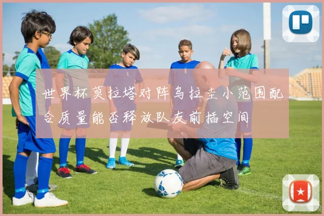 世界杯莫拉塔对阵乌拉圭小范围配合质量能否释放队友前插空间