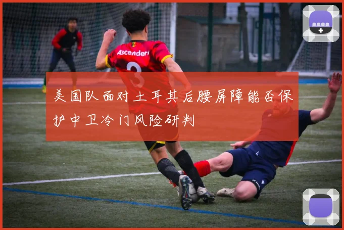 美国队面对土耳其后腰屏障能否保护中卫冷门风险研判