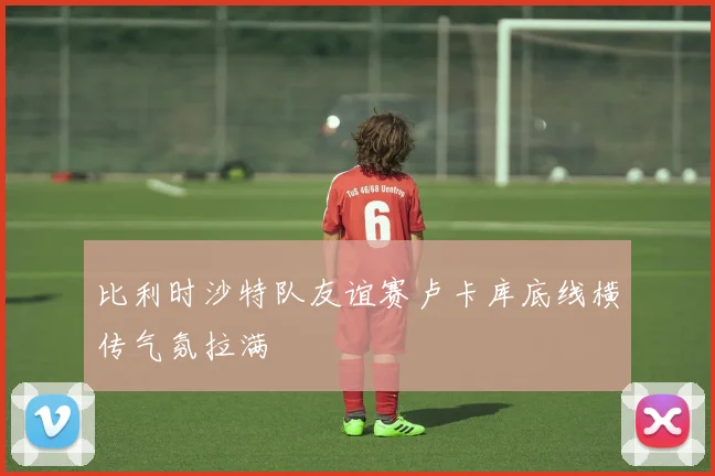 比利时沙特队友谊赛卢卡库底线横传气氛拉满