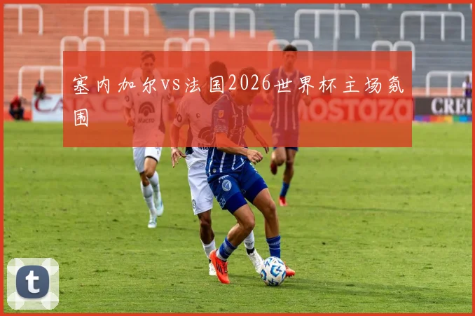 塞内加尔vs法国2026世界杯主场氛围