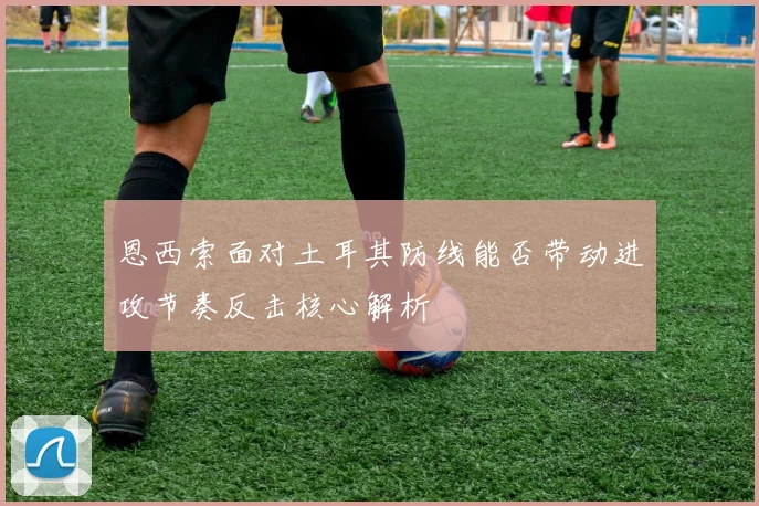 恩西索面对土耳其防线能否带动进攻节奏反击核心解析