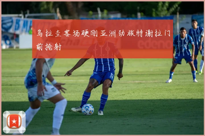 乌拉圭客场硬刚亚洲劲旅特谢拉门前抢射