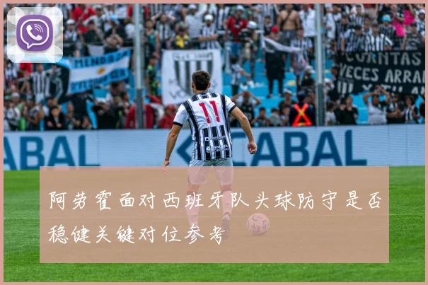阿劳霍面对西班牙队头球防守是否稳健关键对位参考