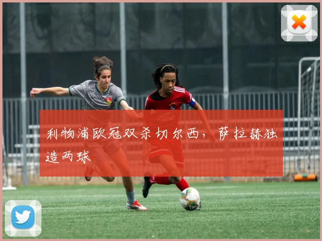 利物浦欧冠双杀切尔西，萨拉赫独造两球