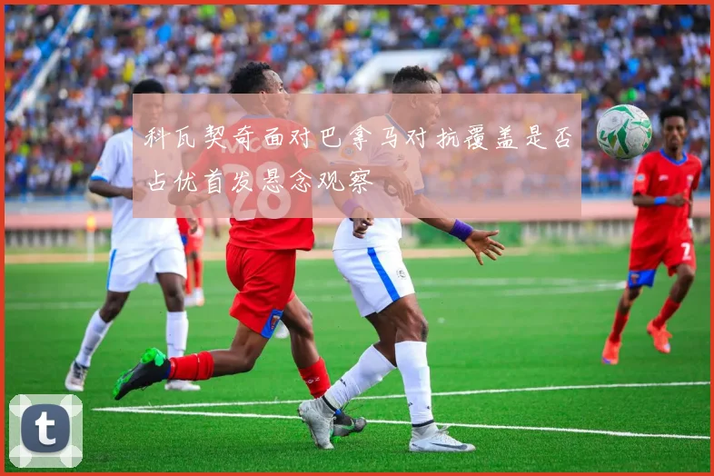 科瓦契奇面对巴拿马对抗覆盖是否占优首发悬念观察
