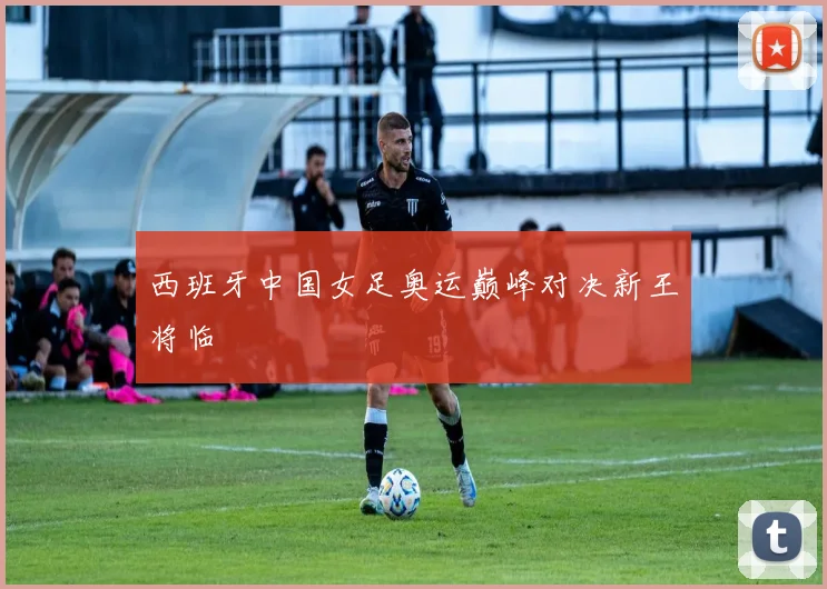 西班牙中国女足奥运巅峰对决新王将临