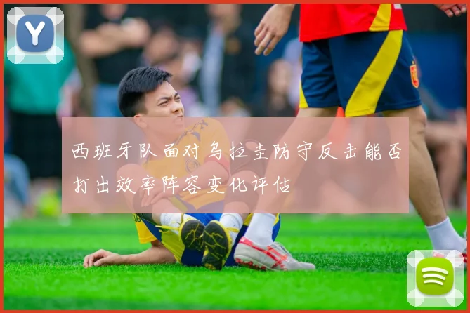 西班牙队面对乌拉圭防守反击能否打出效率阵容变化评估
