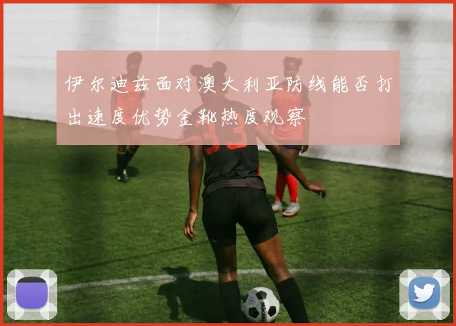 伊尔迪兹面对澳大利亚防线能否打出速度优势金靴热度观察