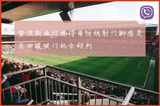 努涅斯面对佛得角防线射门脚感是否回暖破门机会研判