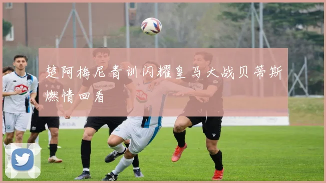楚阿梅尼青训闪耀皇马大战贝蒂斯燃情回看