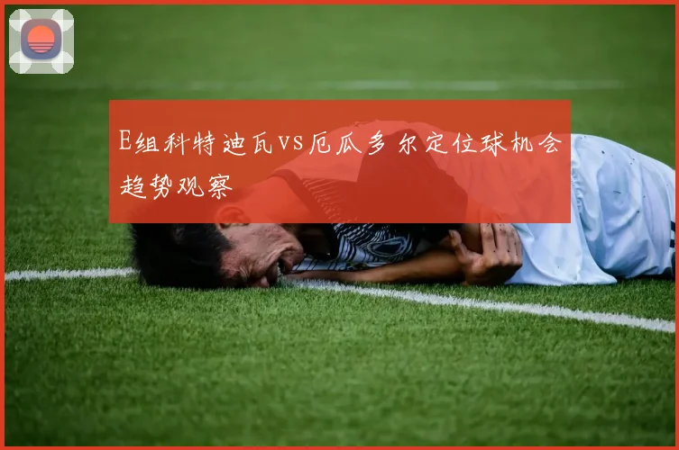 E组科特迪瓦vs厄瓜多尔定位球机会趋势观察