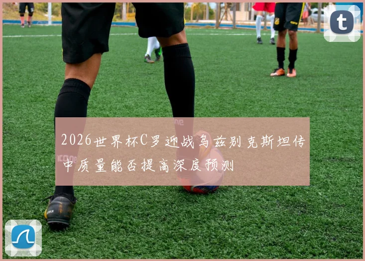 2026世界杯C罗迎战乌兹别克斯坦传中质量能否提高深度预测