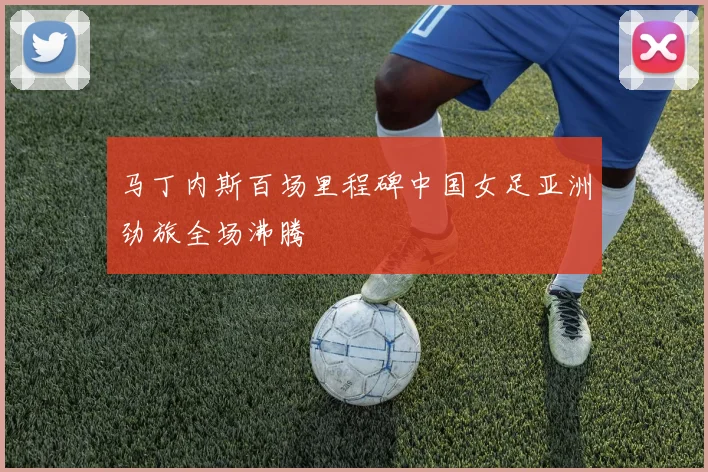 马丁内斯百场里程碑中国女足亚洲劲旅全场沸腾