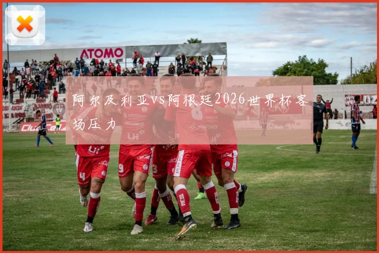 阿尔及利亚vs阿根廷2026世界杯客场压力