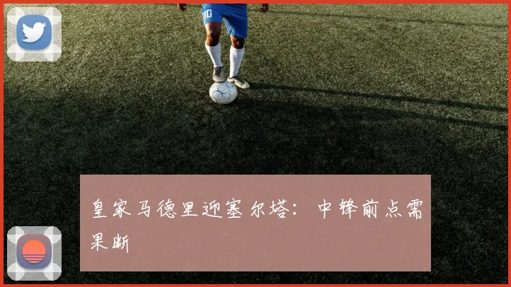 皇家马德里迎塞尔塔：中锋前点需果断