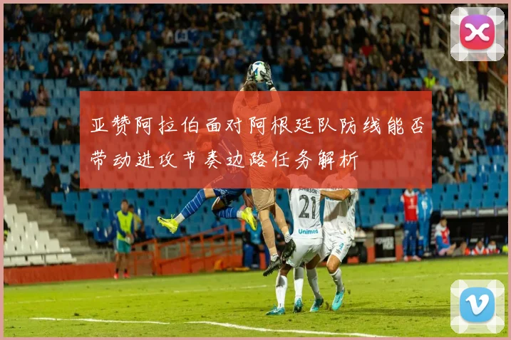 亚赞阿拉伯面对阿根廷队防线能否带动进攻节奏边路任务解析