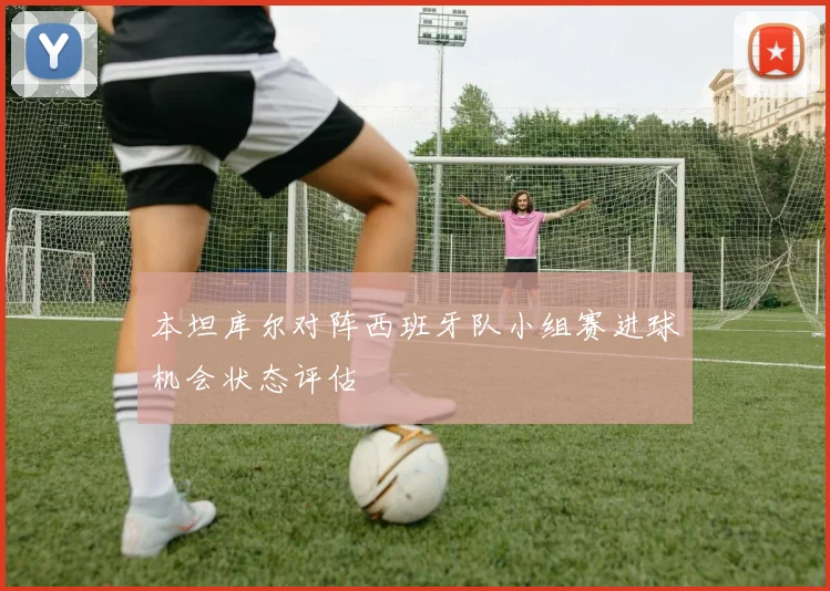本坦库尔对阵西班牙队小组赛进球机会状态评估