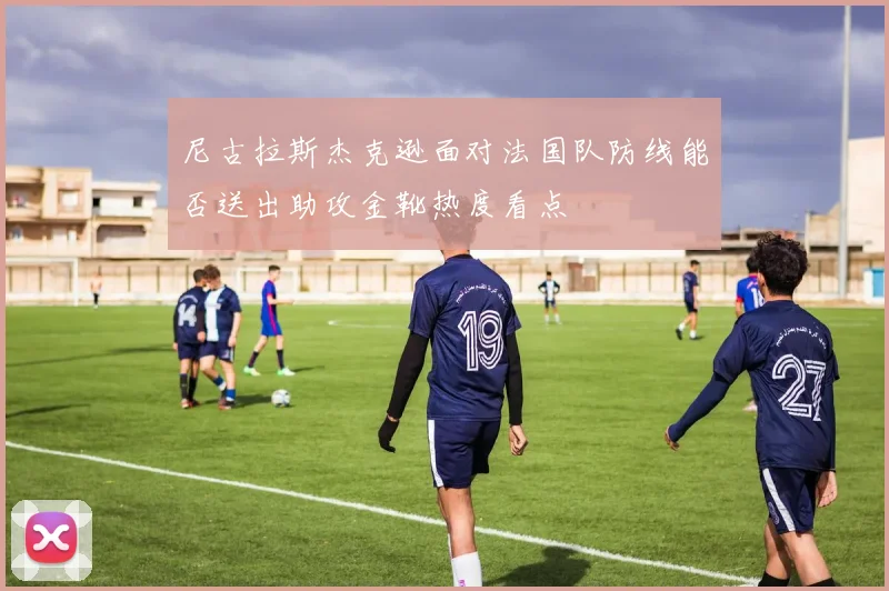 尼古拉斯杰克逊面对法国队防线能否送出助攻金靴热度看点