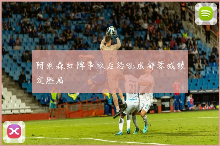 阿利森红牌争议后怒吼成都蓉城锁定胜局