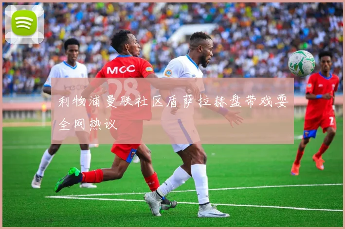 利物浦曼联社区盾萨拉赫盘带戏耍全网热议