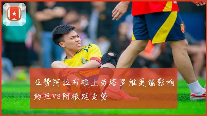 亚赞阿拉布碰上劳塔罗谁更能影响约旦vs阿根廷走势