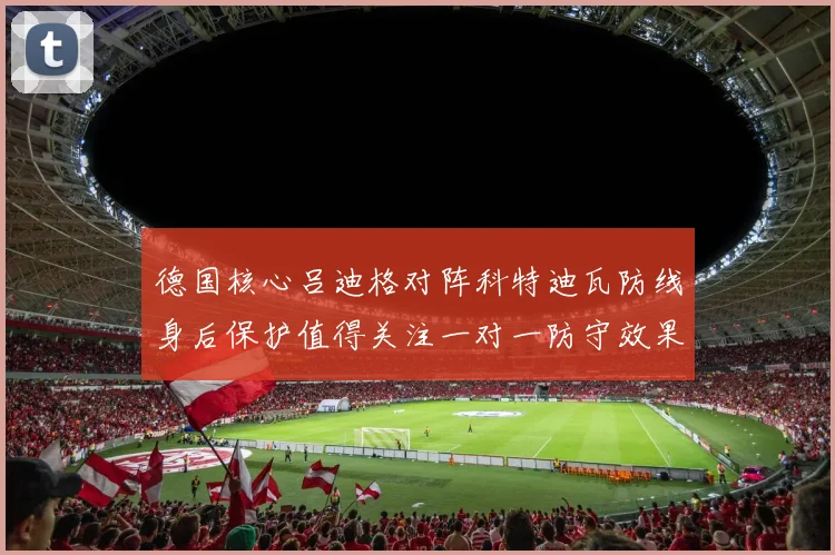 德国核心吕迪格对阵科特迪瓦防线身后保护值得关注一对一防守效果