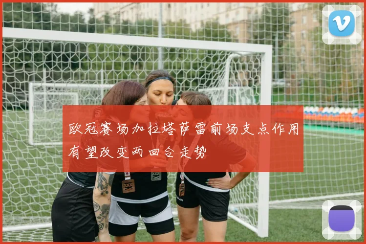 欧冠赛场加拉塔萨雷前场支点作用有望改变两回合走势