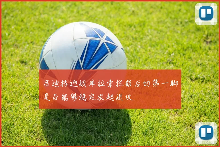 吕迪格迎战库拉索拦截后的第一脚是否能够稳定发起进攻