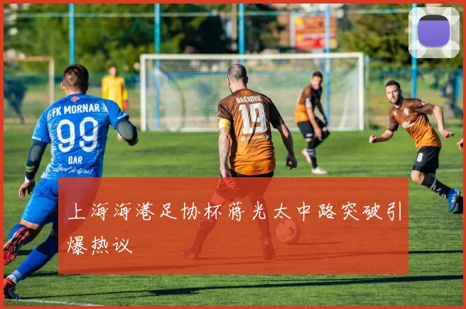 上海海港足协杯蒋光太中路突破引爆热议