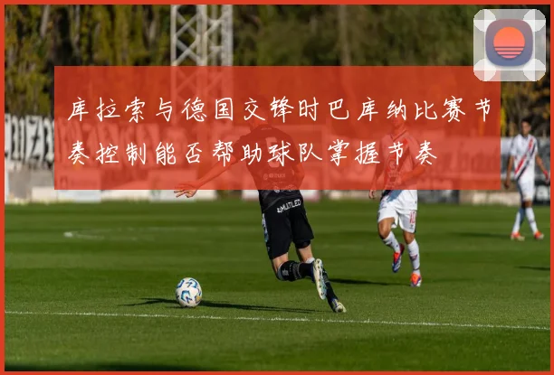 库拉索与德国交锋时巴库纳比赛节奏控制能否帮助球队掌握节奏
