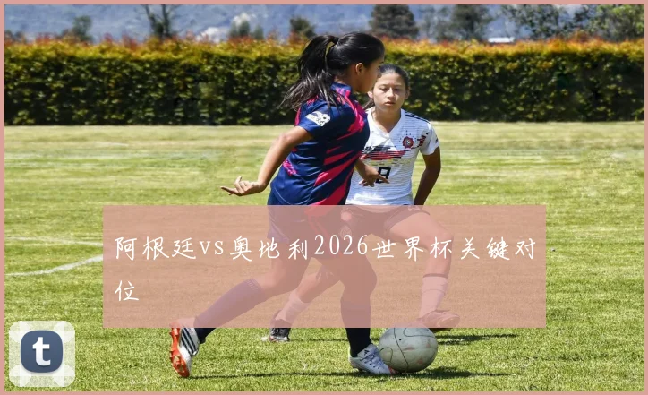 阿根廷vs奥地利2026世界杯关键对位