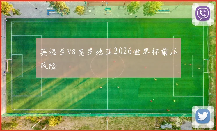 英格兰vs克罗地亚2026世界杯前压风险