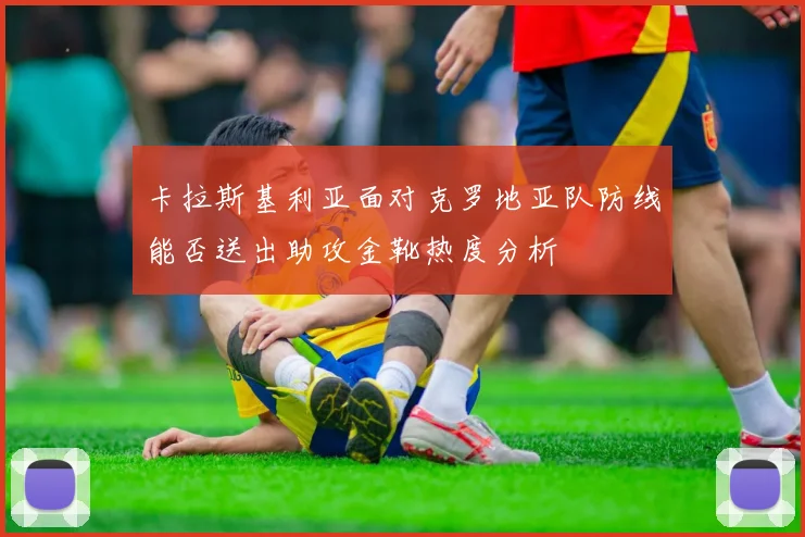 卡拉斯基利亚面对克罗地亚队防线能否送出助攻金靴热度分析