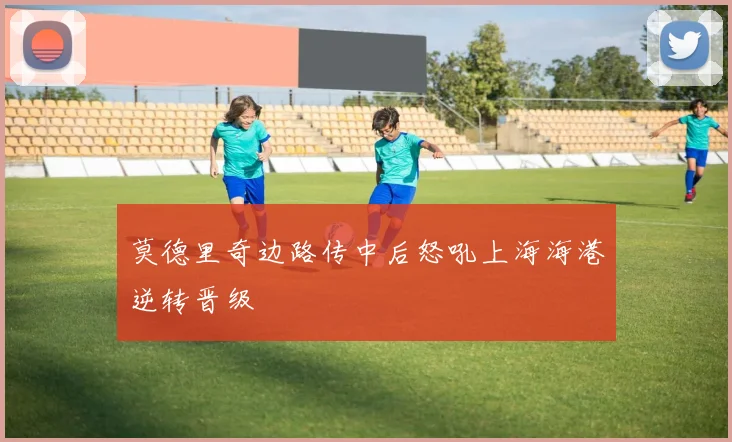 莫德里奇边路传中后怒吼上海海港逆转晋级