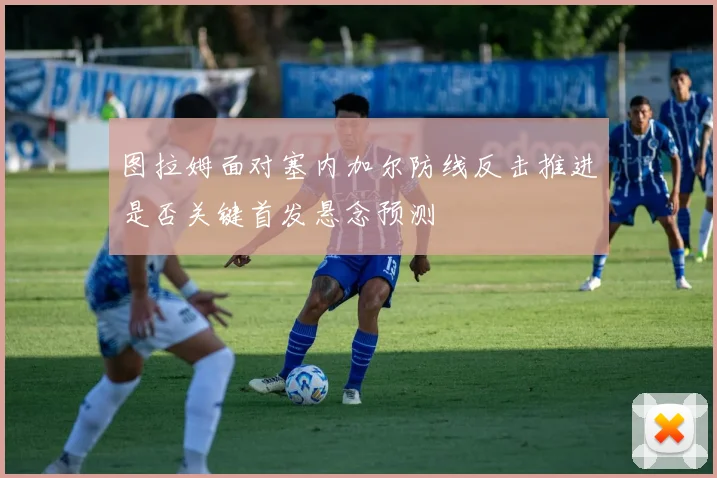 图拉姆面对塞内加尔防线反击推进是否关键首发悬念预测