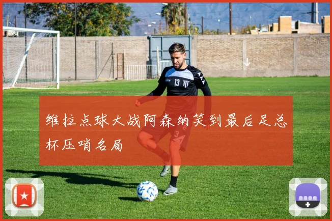 维拉点球大战阿森纳笑到最后足总杯压哨名局