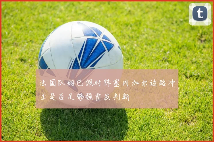 法国队姆巴佩对阵塞内加尔边路冲击是否足够强首发判断