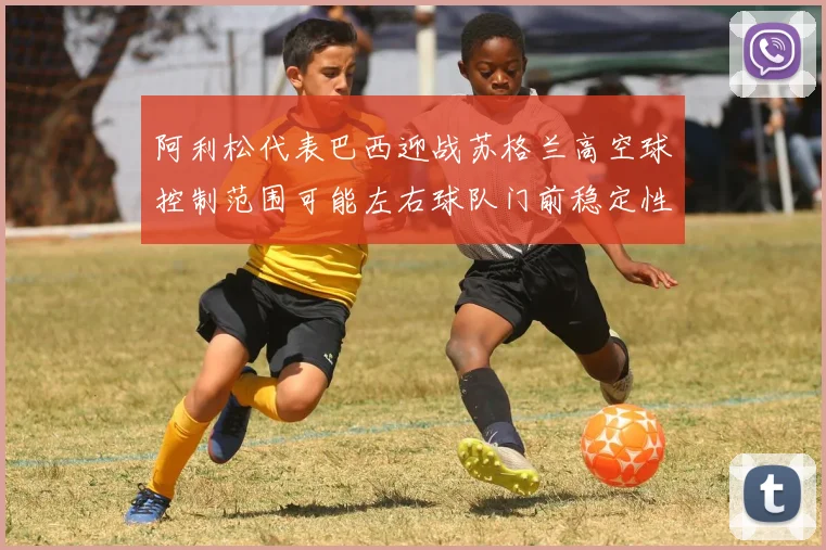 阿利松代表巴西迎战苏格兰高空球控制范围可能左右球队门前稳定性