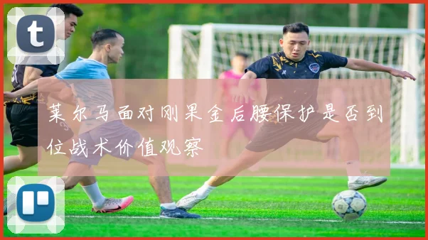莱尔马面对刚果金后腰保护是否到位战术价值观察